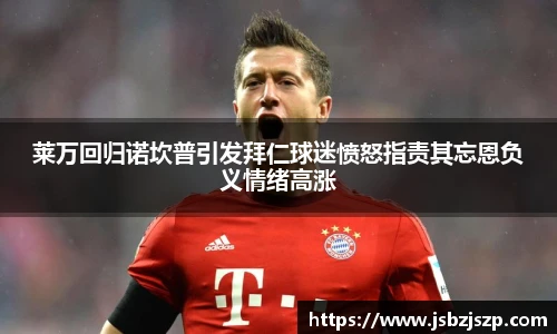 莱万回归诺坎普引发拜仁球迷愤怒指责其忘恩负义情绪高涨
