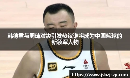 韩德君与周琦对决引发热议谁将成为中国篮球的新领军人物